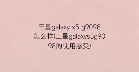 三星galaxys5g9098怎么样(三星galaxys5g9098的使用感受)